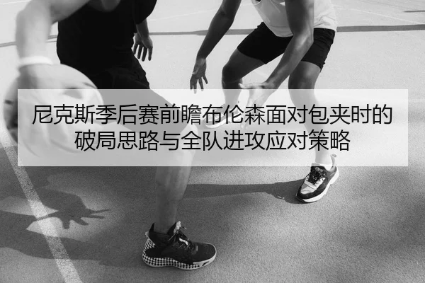 尼克斯季后赛前瞻布伦森面对包夹时的破局思路与全队进攻应对策略