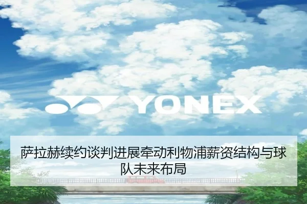 萨拉赫续约谈判进展牵动利物浦薪资结构与球队未来布局